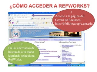 ¿CÓMO ACCEDER A REFWORKS?                   1Accede a la página del Centro de Recursos,http://biblioteca.uprc.upr.edu2 En lasalternativa de búsqueda a tumanoizquierdaseleccionaRefWorks.