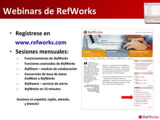 Webinars de RefWorks Regístrese en www.refworks.com Sesiones mensuales:  Funcionamiento de  RefWorks   Funciones avanzadas de  RefWorks RefShare  – modulo de colaboración Conversión de base de datos  EndNote  a  RefWorks RefAware  – servicio de alerta RefWorks  en 15 minutos Sesiones en español, inglés, alemán,  y francés! 