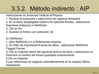 3.3.2. Método indirecto : AIP
Instrucciones en American Institute of Physics:
1. Realizar la búsqueda y seleccionar los registros deseados
2. En el menú desplegable Options for selected Articles , seleccionar
Download citation(s) in RefWorks
3. Clic en Go
4. Guardar el fichero con extensión .txt
En RefWorks:
1. Abrir RefWorks e ir a Referencias-Importar
2. En Filtro de importación/Fuente de datos , seleccionar RefWorks
Tagged Format
3. Clic en Importar datos del siguiente archivo de texto y seleccionar en
Examinar el nombre del fichero guardado anteriormente
4.Clic en Importar
5.Las referencias se cargarán automáticamente en la carpeta Última
importación
 
