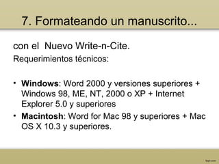 7. Formateando un manuscrito...
con el Nuevo Write-n-Cite.
Requerimientos técnicos:
• Windows: Word 2000 y versiones superiores +
Windows 98, ME, NT, 2000 o XP + Internet
Explorer 5.0 y superiores
• Macintosh: Word for Mac 98 y superiores + Mac
OS X 10.3 y superiores.
 