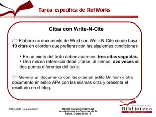 Citas con Write-N-Cite Elabora un documento de Word con Write-N-Cite donde haya  10 citas  en el orden que prefieras con las siguientes condiciones:  En un punto del texto deben aparecer   tres citas seguidas. Una misma referencia debe citarse, al menos,  dos veces  en dos puntos diferentes del texto. Genera un documento con las citas en estilo Uniform y otro documento en estilo APA con las mismas citas y presenta el resultado en el blog. Tarea específica de RefWorks 