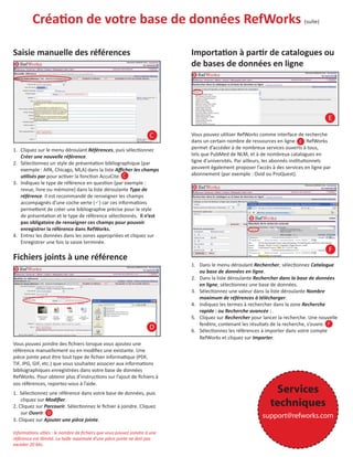 CréaƟon de votre base de données RefWorks
Saisie manuelle des références

(suite)

ImportaƟon à parƟr de catalogues ou
de bases de données en ligne

E
C
1. Cliquez sur le menu déroulant Références, puis sélecƟonnez
Créer une nouvelle référence.
2. SélecƟonnez un style de présentaƟon bibliographique (par
exemple : APA, Chicago, MLA) dans la liste Aﬃcher les champs
uƟlisés par pour acƟver la foncƟon AccuCite. C
3. Indiquez le type de référence en quesƟon (par exemple :
revue, livre ou mémoire) dans la liste déroulante Type de
référence. Il est recommandé de renseigner les champs
accompagnés d’une coche verte ( ) car ces informaƟons
permeƩent de créer une bibliographie précise pour le style
de présentaƟon et le type de référence sélecƟonnés. Il n’est
pas obligatoire de renseigner ces champs pour pouvoir
enregistrer la référence dans RefWorks.
4. Entrez les données dans les zones appropriées et cliquez sur
Enregistrer une fois la saisie terminée.

Vous pouvez uƟliser RefWorks comme interface de recherche
dans un certain nombre de ressources en ligne. E RefWorks
permet d’accéder à de nombreux services ouverts à tous,
tels que PubMed de NLM, et à de nombreux catalogues en
ligne d’universités. Par ailleurs, les abonnés insƟtuƟonnels
peuvent également proposer l’accès à des services en ligne par
abonnement (par exemple : Ovid ou ProQuest).

F

Fichiers joints à une référence

D
Vous pouvez joindre des ﬁchiers lorsque vous ajoutez une
référence manuellement ou en modiﬁez une existante. Une
pièce jointe peut être tout type de ﬁchier informaƟque (PDF,
TIF, JPG, GIF, etc.) que vous souhaitez associer aux informaƟons
bibliographiques enregistrées dans votre base de données
RefWorks. Pour obtenir plus d’instrucƟons sur l’ajout de ﬁchiers à
vos références, reportez-vous à l’aide.
1. SélecƟonnez une référence dans votre base de données, puis
cliquez sur Modiﬁer.
2. Cliquez sur Parcourir. SélecƟonnez le ﬁchier à joindre. Cliquez
sur Ouvrir. D
3. Cliquez sur Ajouter une pièce jointe.
InformaƟons uƟles : le nombre de ﬁchiers que vous pouvez joindre à une
référence est illimité. La taille maximale d’une pièce jointe ne doit pas
excéder 20 Mo.

1. Dans le menu déroulant Rechercher, sélecƟonnez Catalogue
ou base de données en ligne.
2. Dans la liste déroulante Rechercher dans la base de données
en ligne, sélecƟonnez une base de données.
3. SélecƟonnez une valeur dans la liste déroulante Nombre
maximum de références à télécharger.
4. Indiquez les termes à rechercher dans la zone Recherche
rapide : ou Recherche avancée : .
5. Cliquez sur Rechercher pour lancer la recherche. Une nouvelle
fenêtre, contenant les résultats de la recherche, s’ouvre. F
6. SélecƟonnez les références à importer dans votre compte
RefWorks et cliquez sur Importer.

Services
techniques
support@refworks.com

 