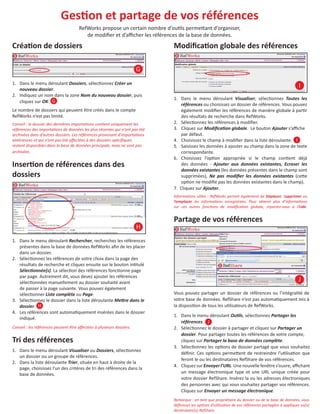 GesƟon et partage de vos références
RefWorks propose un certain nombre d’ouƟls permeƩant d’organiser,
de modiﬁer et d’aﬃcher les références de la base de données.

CréaƟon de dossiers

ModiﬁcaƟon globale des références
G

1. Dans le menu déroulant Dossiers, sélecƟonnez Créer un
nouveau dossier.
2. Indiquez un nom dans la zone Nom du nouveau dossier, puis
cliquez sur OK. G
Le nombre de dossiers qui peuvent être créés dans le compte
RefWorks n’est pas limité.
Conseil : le dossier des dernières importaƟons conƟent uniquement les
références des importaƟons de données les plus récentes qui n’ont pas été
archivées dans d’autres dossiers. Les références provenant d’importaƟons
antérieures et qui n’ont pas été aﬀectées à des dossiers spéciﬁques
restent disponibles dans la base de données principale, mais ne sont pas
archivées.

InserƟon de références dans des
dossiers

I
1. Dans le menu déroulant Visualiser, sélecƟonnez Toutes les
références ou choisissez un dossier de références. Vous pouvez
également modiﬁer les références de manière globale à parƟr
des résultats de recherche dans RefWorks.
2. SélecƟonnez les références à modiﬁer.
3. Cliquez sur ModiﬁcaƟon globale. Le bouton Ajouter s’aﬃche
par défaut.
4. Choisissez le champ à modiﬁer dans la liste déroulante. I
5. Saisissez les données à ajouter au champ dans la zone de texte
correspondante.
6. Choisissez l’opƟon appropriée si le champ conƟent déjà
des données - Ajouter aux données existantes, Ecraser les
données existantes (les données présentes dans le champ sont
supprimées), Ne pas modiﬁer les données existantes (ceƩe
opƟon ne modiﬁe pas les données existantes dans le champ).
7. Cliquez sur Ajouter.
InformaƟons uƟles : RefWorks permet également de Déplacer, Supprimer ou
Remplacer les informaƟons enregistrées. Pour obtenir plus d’informaƟons
sur ces autres foncƟons de modiﬁcaƟon globale, reportez-vous à l’Aide.

Partage de vos références
H
1. Dans le menu déroulant Rechercher, recherchez les références
présentes dans la base de données RefWorks aﬁn de les placer
dans un dossier.
2. SélecƟonnez les références de votre choix dans la page des
résultats de recherche et cliquez ensuite sur le bouton inƟtulé
SélecƟonnée(s). La sélecƟon des références foncƟonne page
par page. Autrement dit, vous devez ajouter les références
sélecƟonnées manuellement au dossier souhaité avant
de passer à la page suivante. Vous pouvez également
sélecƟonner Liste complète ou Page.
3. SélecƟonnez le dossier dans la liste déroulante MeƩre dans le
dossier. H
4. Les références sont automaƟquement insérées dans le dossier
indiqué.
Conseil : les références peuvent être aﬀectées à plusieurs dossiers.

Tri des références
1. Dans le menu déroulant Visualiser ou Dossiers, sélecƟonnez
un dossier ou un groupe de références.
2. Dans la liste déroulante Trier, située en haut à droite de la
page, choisissez l’un des critères de tri des références dans la
base de données.

J
Vous pouvez partager un dossier de références ou l’intégralité de
votre base de données. RefShare n’est pas automaƟquement mis à
la disposiƟon de tous les uƟlisateurs de RefWorks.
1. Dans le menu déroulant OuƟls, sélecƟonnez Partager les
références. J
2. SélecƟonnez le dossier à partager et cliquez sur Partager un
dossier. Pour partager toutes les références de votre compte,
cliquez sur Partager la base de données complète.
3. SélecƟonnez les opƟons de dossier partagé que vous souhaitez
déﬁnir. Ces opƟons permeƩent de restreindre l’uƟlisaƟon que
feront le ou les desƟnataires RefShare de vos références.
4. Cliquez sur Envoyer l’URL. Une nouvelle fenêtre s’ouvre, aﬃchant
un message électronique type et une URL unique créée pour
votre dossier RefShare. Insérez la ou les adresses électroniques
des personnes avec qui vous souhaitez partager vos références.
Cliquez sur Envoyer un message électronique.
Remarque : en tant que propriétaire du dossier ou de la base de données, vous
déﬁnissez les opƟons d’uƟlisaƟon de vos références partagées à appliquer au(x)
desƟnataire(s) RefShare.

 