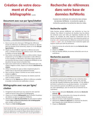 CréaƟon de votre document et d’une
bibliographie

Recherche de références
dans votre base de
données RefWorks

Document avec vue par ligne/citaƟon

Il existe trois méthodes de recherche dans la base
de données RefWorks : la recherche rapide, la
recherche avancée et la recherche dans les index.

(suite)

Recherche rapide

P
1. Dans la vue de votre choix pour l’aﬃchage des références
(toutes les références, les références d’un dossier ou ﬁgurant
dans les résultats d’une recherche), cliquez sur le lien Vue par
ligne/citaƟon.
2. Cliquez sur le lien Citer en regard de la référence de votre
choix. La fenêtre Visualiseur de citaƟons s’ouvre. Elle conƟent
la citaƟon en format abrégé. P
3. Pour insérer une deuxième citaƟon au même endroit, cliquez
simplement sur le lien Citer correspondant à ceƩe référence.
Si vous travaillez sur Macintosh, vous devez cliquer deux fois :
une première fois pour acƟver le programme RefWorks et une
deuxième fois pour lancer la foncƟon Citer.
4. Après avoir inséré toutes les références nécessaires pour une
citaƟon intégrée au texte, cliquez sur le bouton SélecƟonner la
citaƟon.
5. UƟlisez la foncƟon de copie ou faites simplement glisser la
citaƟon dans le document de traitement de texte.
6. Dans ce dernier, cliquez à l’endroit où vous voulez insérer la
citaƟon et collez-la.
7. Pensez à fermer la fenêtre Visualiseur de citaƟons avant de
créer la citaƟon suivante.
8. Cliquez sur le lien Aperçu pour aﬃcher la référence complète
et accéder à la foncƟon de modiﬁcaƟon si besoin.

CeƩe foncƟon permet d’eﬀectuer une recherche sur tous les
champs. Pour obtenir le maximum de résultats, tous les critères
de recherche saisis sont reliés par l’opérateur booléen OU. Par
ailleurs, les résultats de ceƩe recherche conƟennent tous les
termes composés du terme recherché. Une recherche portant sur
le terme « art » renvoie toutes les références contenant les termes
« écart », « part », etc. Les résultats d’une recherche rapide sont
toujours classés par ordre de perƟnence.
1. Entrez les termes de recherche dans la zone Recherche dans
RefWorks.
2. Cliquez sur Valider.
3. Dans les résultats aﬃchés, les termes recherchés sont mis en
surbrillance.

Recherche avancée

K

Bibliographie avec vue par ligne/
citaƟon

La recherche avancée permet d’eﬀectuer des recherches dans
des champs spéciﬁques (par exemple : auteur, Ɵtre, mot-clé),
de créer des requêtes booléennes (par exemple : ET, OU, NON) et
de limiter la recherche à un ou plusieurs dossiers. Les résultats
d’une recherche avancée sont aﬃchés par auteur et classés
par ordre alphabéƟque, avec les termes de la recherche mis en
surbrillance.

1. Enregistrez le document que vous venez de créer avant de
meƩre en forme le document et la bibliographie.
2. Cliquez sur le bouton Bibliographie dans la fenêtre Visualiseur
de citaƟons ou dans le programme RefWorks.
3. SélecƟonnez le Style de présentaƟon de votre choix et uƟlisez
l’opƟon Mise en forme du document et de la bibliographie
pour accéder au document.
4. Cliquez sur Créer la bibliographie.

1. Dans le menu déroulant Rechercher, sélecƟonnez Recherche
avancée. K
2. Entrez les termes recherchés et les champs de recherche
dans la fenêtre Recherche avancée.
3. Reliez les termes à l’aide d’opérateurs booléens.
4. SélecƟonnez Toutes les références ou choisissez les dossiers
dans lesquels vous voulez eﬀectuer la recherche.
5. Cliquez sur Rechercher.

NOTES DE BAS DE PAGE : pour toutes les opƟons, uƟlisez la foncƟon de
mise en forme des notes de bas de page de votre traitement de texte et
insérez les références en suivant les étapes décrites dans la rubrique «
Document Write-N-Cite » ou « Document avec vue par ligne/citaƟon ».

 