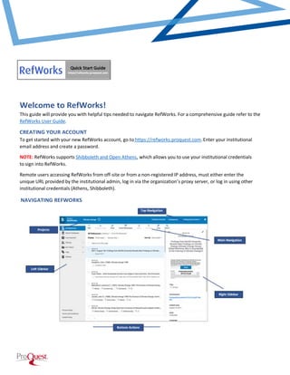 Welcome to RefWorks!
This guide will provide you with helpful tips needed to navigate RefWorks. For a comprehensive guide refer to the
RefWorks User Guide.
CREATING YOUR ACCOUNT
To get started with your new RefWorks account, go to https://refworks.proquest.com Enter your institutional
email address and create a password.
NOTE: RefWorks supports Shibboleth and Open Athens, which allows you to use your institutional credentials
to sign into RefWorks.
Remote users accessing RefWorks from off-site or from a non-registered IP address, must either enter the
unique URL provided by the institutional admin, log in via the organization’s proxy server, or log in using other
institutional credentials (Athens, Shibboleth).
NAVIGATING REFWORKS
NAVIGATING REFWORKS
 