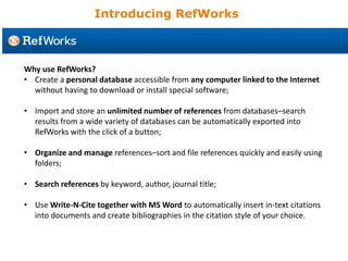 Why use RefWorks?
• Create a personal database accessible from any computer linked to the Internet
without having to download or install special software;
• Import and store an unlimited number of references from databases–search
results from a wide variety of databases can be automatically exported into
RefWorks with the click of a button;
• Organize and manage references–sort and file references quickly and easily using
folders;
• Search references by keyword, author, journal title;
• Use Write-N-Cite together with MS Word to automatically insert in-text citations
into documents and create bibliographies in the citation style of your choice.
Introducing RefWorks
 