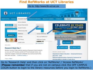 Find RefWorks at UCT Libraries
Go to: http://www.lib.uct.ac.za
Go to ‘Research Help’ and then click on ‘RefWorks’ / ‘Access RefWorks’
(Please remember that if you are not on campus click the OFF CAMPUS
LOGIN button to login to the library resources before you login to RefWorks.)
 