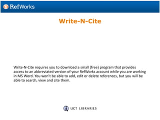 Write-N-Cite requires you to download a small (free) program that provides
access to an abbreviated version of your RefWorks account while you are working
in MS Word. You won’t be able to add, edit or delete references, but you will be
able to search, view and cite them.
Write-N-Cite
 