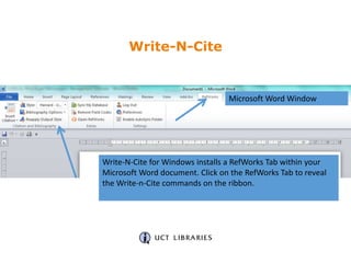 Write-N-Cite for Windows installs a RefWorks Tab within your
Microsoft Word document. Click on the RefWorks Tab to reveal
the Write-n-Cite commands on the ribbon.
Microsoft Word Window
Write-N-Cite
 