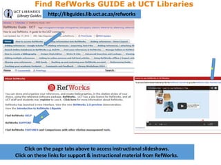 Click on the page tabs above to access instructional slideshows.
Click on these links for support & instructional material from RefWorks.
http://libguides.lib.uct.ac.za/refworks
Find RefWorks GUIDE at UCT Libraries
 