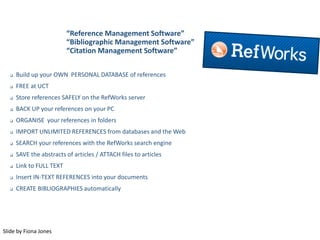 “Reference Management Software”
“Bibliographic Management Software”
“Citation Management Software”
 Build up your OWN PERSONAL DATABASE of references
 FREE at UCT
 Store references SAFELY on the RefWorks server
 BACK UP your references on your PC
 ORGANISE your references in folders
 IMPORT UNLIMITED REFERENCES from databases and the Web
 SEARCH your references with the RefWorks search engine
 SAVE the abstracts of articles / ATTACH files to articles
 Link to FULL TEXT
 Insert IN-TEXT REFERENCES into your documents
 CREATE BIBLIOGRAPHIES automatically
Slide by Fiona Jones
 