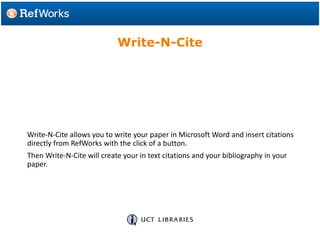 Write-N-Cite allows you to write your paper in Microsoft Word and insert citations
directly from RefWorks with the click of a button.
Then Write-N-Cite will create your in text citations and your bibliography in your
paper.
Write-N-Cite
 