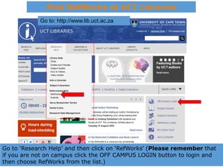 Find RefWorks at UCT Libraries
Go to: http://www.lib.uct.ac.za
Go to ‘Research Help’ and then click on ‘RefWorks’ (Please remember that
if you are not on campus click the OFF CAMPUS LOGIN button to login and
then choose RefWorks from the list.)
 
