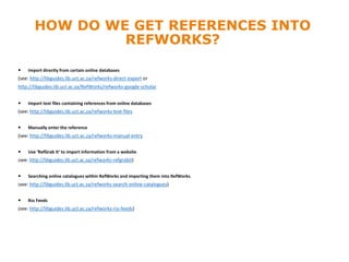 HOW DO WE GET REFERENCES INTO
REFWORKS?
 Import directly from certain online databases
(see: http://libguides.lib.uct.ac.za/refworks-direct-export or
http://libguides.lib.uct.ac.za/RefWorks/refworks-google-scholar
 Import text files containing references from online databases
(see: http://libguides.lib.uct.ac.za/refworks-text-files
 Manually enter the reference
(see: http://libguides.lib.uct.ac.za/refworks-manual-entry
 Use ‘RefGrab It’ to import information from a website.
(see: http://libguides.lib.uct.ac.za/refworks-refgrabit)
 Searching online catalogues within RefWorks and importing them into RefWorks.
(see: http://libguides.lib.uct.ac.za/refworks-search-online-catalogues)
 Rss Feeds
(see: http://libguides.lib.uct.ac.za/refworks-rss-feeds)
 