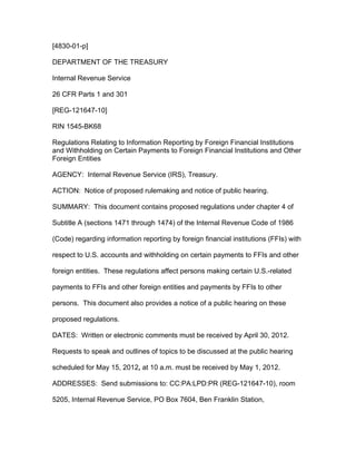 [4830-01-p]

DEPARTMENT OF THE TREASURY

Internal Revenue Service

26 CFR Parts 1 and 301

[REG-121647-10]

RIN 1545-BK68

Regulations Relating to Information Reporting by Foreign Financial Institutions
and Withholding on Certain Payments to Foreign Financial Institutions and Other
Foreign Entities

AGENCY: Internal Revenue Service (IRS), Treasury.

ACTION: Notice of proposed rulemaking and notice of public hearing.

SUMMARY: This document contains proposed regulations under chapter 4 of

Subtitle A (sections 1471 through 1474) of the Internal Revenue Code of 1986

(Code) regarding information reporting by foreign financial institutions (FFIs) with

respect to U.S. accounts and withholding on certain payments to FFIs and other

foreign entities. These regulations affect persons making certain U.S.-related

payments to FFIs and other foreign entities and payments by FFIs to other

persons. This document also provides a notice of a public hearing on these

proposed regulations.

DATES: Written or electronic comments must be received by April 30, 2012.

Requests to speak and outlines of topics to be discussed at the public hearing

scheduled for May 15, 2012, at 10 a.m. must be received by May 1, 2012.

ADDRESSES: Send submissions to: CC:PA:LPD:PR (REG-121647-10), room

5205, Internal Revenue Service, PO Box 7604, Ben Franklin Station,
 