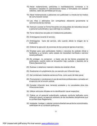 15) Hacer reclamaciones, peticiones o manifestaciones contrarias a la
disciplina o basadas en aseveraciones falsas, o formularlas con carácter
colectivo, salvo las permitidas por la Ley;
16) Hacer reclamaciones o peticiones con publicidad o a través de los medios
de comunicación social;
17) Las riñas o altercados con compañeros afectando gravemente la
convivencia de los mismos;
18) Insinuar o acosar en forma frecuente con propuestas de naturaleza sexual
a personal subordinado o que esté bajo su custodia;
19) Tener relaciones sexuales en instalaciones policiales;
20) Embriagarse durante el servicio;
21) Embriagarse
Institución;

fuera del servicio, sólo cuando afecte la imagen de la

22) Ordenar la ejecución de acciones de tipo personal ajenas al servicio;
23) Emplear para usos particulares medios o recursos de carácter oficial o
facilitarlos a un tercero, salvo estado de necesidad manifiesta o servicio
social justificado;
24) No proteger, no conservar o hacer uso de los bienes propiedad de
particulares, cuando éstos se encuentren bajo custodia o depósito de la
Policía Nacional Civil;
25) Sustraer o deteriorar material o efectos de carácter oficial;
26) Quebrantar el cumplimiento de una sanción por infracción leve;
27) Ser condenado mediante sentencia firme, como autor de falta penal;
28) Promocionar o condicionar el uso de servicios profesionales o privados en
el ejercicio de la función policial;
29) Cometer infracción leve, teniendo anotadas y no canceladas otras dos
infracciones leves;
30) Utilizar vehículos oficiales sin la identificación visual respectiva;
31) Tolerar en el personal subordinado cualquier conducta tipificada como
infracción grave o el ejercicio arbitrario de las facultades disciplinarias que
le confiere éste Reglamento;
32) Irrespetar, hostigar, o atentar contra la libertad sexual de los subordinados,
valiéndose de su condición jerárquica;

11

PDF created with pdfFactory Pro trial version www.pdffactory.com

 