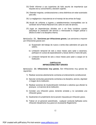 33) Omitir informar a sus superiores de todo asunto de importancia que
requiera de su conocimiento y decisión urgente;
34) Ostentar insignias, condecoraciones u otros distintivos sin estar autorizado
para ello;
35) La negligencia o imprudencia en el manejo de las armas de fuego.
36) Acudir de uniforme a lugares o establecimientos incompatibles con la
condición de la Policía Nacional Civil, salvo en acto de servicio;
37) Jugar en dependencias oficiales con o sin fines lucrativos cuando
perjudique la prestación del servicio o menoscabe la imagen policial o
afecte el orden o la disciplina interna;

Artículo 21. Sanciones por infracciones graves. Las sanciones a imponer
por infracciones graves son:
a) Suspensión del trabajo de nueve a veinte días calendario sin goce de
salario;
b) Limitación temporal de seis a doce meses para optar a ascensos,
participar en cursos de especialización y becas dentro o fuera del país;
c) Limitación temporal de seis a doce meses para optar a cargos en la
Institución.
CAPITULO III
INFRACCIONES MUY GRAVES

Artículo 22. Infracciones muy graves. Son Infracciones muy graves las
siguientes:
1) Realizar acciones abiertamente contrarias al ordenamiento constitucional;
2) Ejecutar conductas gravemente contrarias a la disciplina, servicio, dignidad
o imagen de la institución;
3) Realizar acciones de insubordinación individual o colectiva que afecten la
jerarquía o el servicio de la institución;
4) Cometer una infracción grave, teniendo anotada y no cancelada una
infracción grave;
5) Quebrantar el cumplimiento de la sanción impuesta por infracción grave;
6) Tolerar en el personal subordinado, cualquier conducta tipificada como
infracción disciplinaria muy grave en el presente Reglamento;

12

PDF created with pdfFactory Pro trial version www.pdffactory.com

 