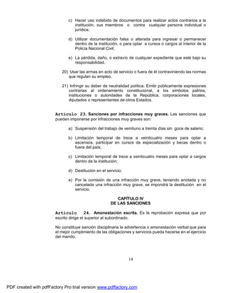 c) Hacer uso indebido de documentos para realizar actos contrarios a la
institución, sus miembros o contra cualquier persona individual o
jurídica;
d) Utilizar documentación falsa o alterada para ingresar o permanecer
dentro de la institución, o para optar a cursos o cargos al interior de la
Policía Nacional Civil;
e) La pérdida, daño, o extravío de cualquier expediente que esté bajo su
responsabilidad.
20) Usar las armas en acto de servicio o fuera de él contraviniendo las normas
que regulan su empleo.
21) Infringir su deber de neutralidad política. Emitir públicamente expresiones
contrarias al ordenamiento constitucional, a los símbolos patrios,
instituciones o autoridades de la República, corporaciones locales,
diputados o representantes de otros Estados.

Artículo 23. Sanciones por infracciones muy graves. Las sanciones que
pueden imponerse por infracciones muy graves son:
a) Suspensión del trabajo de veintiuno a treinta días sin goce de salario;
b) Limitación temporal de trece a veinticuatro meses para optar a
ascensos, participar en cursos de especialización y becas dentro o
fuera del país;
c) Limitación temporal de trece a veinticuatro meses para optar a cargos
dentro de la institución;
d) Destitución en el servicio;
e) Por la comisión de una infracción muy grave, teniendo anotada y no
cancelada una infracción muy grave, se impondrá la destitución en el
servicio.
CAPÍTULO IV
DE LAS SANCIONES

Artículo

24. Amonestación escrita. Es la reprobación expresa que por

escrito dirige el superior al subordinado.
No constituye sanción disciplinaria la advertencia o amonestación verbal que para
el mejor cumplimiento de las obligaciones y servicios pueda hacerse en el ejercicio
del mando.

14

PDF created with pdfFactory Pro trial version www.pdffactory.com

 