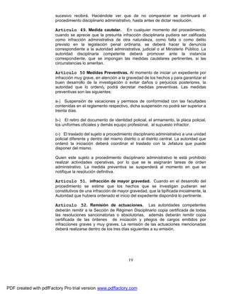 sucesivo recibirá. Haciéndole ver que de no comparecer se continuará el
procedimiento disciplinario administrativo, hasta antes de dictar resolución.

Artículo 49. Medida cautelar.

En cualquier momento del procedimiento,
cuando se aprecie que la presunta infracción disciplinaria pudiera ser calificada
como infracción administrativa de otra naturaleza, como falta o como delito
previsto en la legislación penal ordinaria, se deberá hacer la denuncia
correspondiente a la autoridad administrativa, judicial o al Ministerio Público. La
autoridad disciplinaria competente deberá promover ante la instancia
correspondiente, que se impongan las medidas cautelares pertinentes, si las
circunstancias lo ameritan.

Artículo 50 Medidas Preventivas. Al momento de iniciar un expediente por
infracción muy grave, en atención a la gravedad de los hechos y para garantizar el
buen desarrollo de la investigación o evitar daños o perjuicios posteriores, la
autoridad que lo ordenó, podrá decretar medidas preventivas. Las medidas
preventivas son las siguientes:
a-) Suspensión de vacaciones y permisos de conformidad con las facultades
contenidas en el reglamento respectivo, dicha suspensión no podrá ser superior a
treinta días.
b-) El retiro del documento de identidad policial, el armamento, la placa policial,
los uniformes oficiales y demás equipo profesional, al supuesto infractor.
c-) El traslado del sujeto a procedimiento disciplinario administrativo a una unidad
policial diferente y dentro del mismo distrito o al distrito central. La autoridad que
ordenó la iniciación deberá coordinar el traslado con la Jefatura que puede
disponer del mismo.
Quien este sujeto a procedimiento disciplinario administrativo le está prohibido
realizar actividades operativas, por lo que se le asignarán tareas de orden
administrativo. La medida preventiva se suspenderá al momento en que se
notifique la resolución definitiva.

Artículo 51. infracción de mayor gravedad. Cuando en el desarrollo del
procedimiento se estime que los hechos que se investigan pudieran ser
constitutivos de una infracción de mayor gravedad, que la tipificada inicialmente, la
Autoridad que hubiera ordenado el inicio del expediente dispondrá lo pertinente.

Artículo 52. Remisión de actuaciones. Las autoridades competentes
deberán remitir a la Sección de Régimen Disciplinario copia certificada de todas
las resoluciones sancionatorias o absolutorias, además deberán remitir copia
certificada de las órdenes de iniciación y pliegos de cargos emitidos por
infracciones graves y muy graves. La remisión de las actuaciones mencionadas
deberá realizarse dentro de los tres días siguientes a su emisión.

19

PDF created with pdfFactory Pro trial version www.pdffactory.com

 