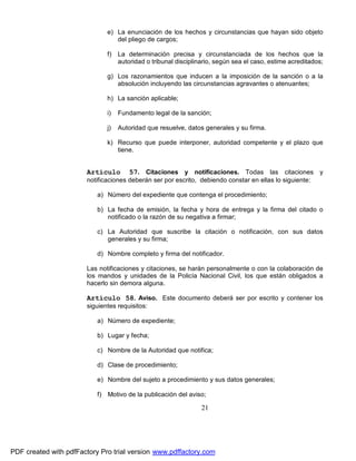 e) La enunciación de los hechos y circunstancias que hayan sido objeto
del pliego de cargos;
f) La determinación precisa y circunstanciada de los hechos que la
autoridad o tribunal disciplinario, según sea el caso, estime acreditados;
g) Los razonamientos que inducen a la imposición de la sanción o a la
absolución incluyendo las circunstancias agravantes o atenuantes;
h) La sanción aplicable;
i)

Fundamento legal de la sanción;

j)

Autoridad que resuelve, datos generales y su firma.

k) Recurso que puede interponer, autoridad competente y el plazo que
tiene.

Artículo

57. Citaciones y notificaciones. Todas las citaciones y

notificaciones deberán ser por escrito, debiendo constar en ellas lo siguiente:
a) Número del expediente que contenga el procedimiento;
b) La fecha de emisión, la fecha y hora de entrega y la firma del citado o
notificado o la razón de su negativa a firmar;
c) La Autoridad que suscribe la citación o notificación, con sus datos
generales y su firma;
d) Nombre completo y firma del notificador.
Las notificaciones y citaciones, se harán personalmente o con la colaboración de
los mandos y unidades de la Policía Nacional Civil, los que están obligados a
hacerlo sin demora alguna.

Artículo 58. Aviso. Este documento deberá ser por escrito y contener los
siguientes requisitos:
a) Número de expediente;
b) Lugar y fecha;
c) Nombre de la Autoridad que notifica;
d) Clase de procedimiento;
e) Nombre del sujeto a procedimiento y sus datos generales;
f) Motivo de la publicación del aviso;

21

PDF created with pdfFactory Pro trial version www.pdffactory.com

 