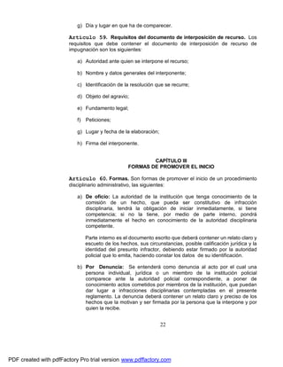 g) Día y lugar en que ha de comparecer.

Artículo 59. Requisitos del documento de interposición de recurso. Los
requisitos que debe contener el documento de interposición de recurso de
impugnación son los siguientes:
a) Autoridad ante quien se interpone el recurso;
b) Nombre y datos generales del interponente;
c) Identificación de la resolución que se recurre;
d) Objeto del agravio;
e) Fundamento legal;
f) Peticiones;
g) Lugar y fecha de la elaboración;
h) Firma del interponente.
CAPÍTULO III
FORMAS DE PROMOVER EL INICIO

Artículo 60. Formas. Son formas de promover el inicio de un procedimiento
disciplinario administrativo, las siguientes:
a) De oficio: La autoridad de la institución que tenga conocimiento de la
comisión de un hecho, que pueda ser constitutivo de infracción
disciplinaria, tendrá la obligación de iniciar inmediatamente, si tiene
competencia; si no la tiene, por medio de parte interno, pondrá
inmediatamente el hecho en conocimiento de la autoridad disciplinaria
competente.
Parte interno es el documento escrito que deberá contener un relato claro y
escueto de los hechos, sus circunstancias, posible calificación jurídica y la
identidad del presunto infractor, debiendo estar firmado por la autoridad
policial que lo emita, haciendo constar los datos de su identificación.
b) Por Denuncia: Se entenderá como denuncia al acto por el cual una
persona individual, jurídica o un miembro de la institución policial
comparece ante la autoridad policial correspondiente, a poner de
conocimiento actos cometidos por miembros de la institución, que puedan
dar lugar a infracciones disciplinarias contempladas en el presente
reglamento. La denuncia deberá contener un relato claro y preciso de los
hechos que la motivan y ser firmada por la persona que la interpone y por
quien la recibe.

22

PDF created with pdfFactory Pro trial version www.pdffactory.com

 