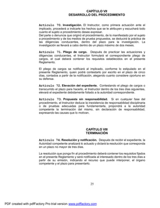 CAPÍTULO VII
DESARROLLO DEL PROCEDIMIENTO
Artículo 70. Investigación. El Instructor, como primera actuación ante el
implicado, procederá a indicarle los hechos que se le atribuyen y escuchará todo
cuanto el sujeto a procedimiento desee expresar.
Del parte o denuncia que originó el procedimiento, de lo manifestado por el sujeto
a procedimiento y de los medios de prueba propuestos, se deducirá la práctica de
las diligencias conducentes, dentro del plazo para la investigación. La
investigación se llevará a cabo dentro de un plazo máximo de dos meses.

Artículo 71. Pliego de cargo.

Después de practicar las actuaciones y
diligencias conducentes, el Instructor formulará el correspondiente pliego de
cargos, el cual deberá contener los requisitos establecidos en el presente
Reglamento.
El pliego de cargos se notificará al implicado, conforme lo estipulado en el
presente Reglamento, quien podrá contestarlo por escrito en el plazo de cinco
días, contados a partir de la notificación, alegando cuanto considere oportuno en
su defensa.

Artículo 72. Elevación del expediente. Contestando el pliego de cargos o
transcurrido el plazo para hacerlo, el Instructor dentro de los tres días siguientes,
elevará el expediente debidamente foliado a la autoridad correspondiente.

Artículo 73. Propuesta sin responsabilidad.

Si en cualquier fase del
procedimiento, el Instructor deduce la inexistencia de responsabilidad disciplinaria
o de pruebas adecuadas para fundamentarla, propondrá a la autoridad
competente la terminación del mismo, sin declaración de responsabilidad,
expresando las causas que lo motivan.

CAPÍTULO VIII
TERMINACIÓN
Artículo 74. Resolución y notificación. Después de recibir el expediente, la
Autoridad competente analizará lo actuado y dictará la resolución que corresponda
en un plazo no mayor de tres días.
La resolución que ponga fin al procedimiento deberá contener los requisitos fijados
en el presente Reglamento y será notificada al interesado dentro de los tres días a
partir de su emisión, indicando el recurso que puede interponer, el órgano
competente y el plazo para presentarlo.

25

PDF created with pdfFactory Pro trial version www.pdffactory.com

 