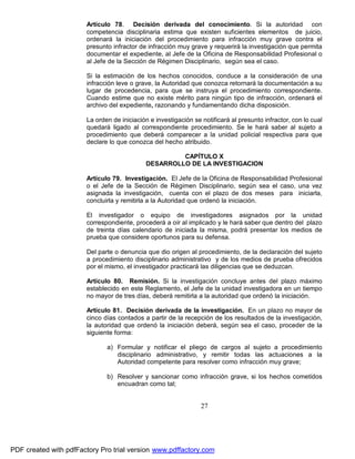 Artículo 78. Decisión derivada del conocimiento. Si la autoridad con
competencia disciplinaria estima que existen suficientes elementos de juicio,
ordenará la iniciación del procedimiento para infracción muy grave contra el
presunto infractor de infracción muy grave y requerirá la investigación que permita
documentar el expediente, al Jefe de la Oficina de Responsabilidad Profesional o
al Jefe de la Sección de Régimen Disciplinario, según sea el caso.
Si la estimación de los hechos conocidos, conduce a la consideración de una
infracción leve o grave, la Autoridad que conozca retornará la documentación a su
lugar de procedencia, para que se instruya el procedimiento correspondiente.
Cuando estime que no existe mérito para ningún tipo de infracción, ordenará el
archivo del expediente, razonando y fundamentando dicha disposición.
La orden de iniciación e investigación se notificará al presunto infractor, con lo cual
quedará ligado al correspondiente procedimiento. Se le hará saber al sujeto a
procedimiento que deberá comparecer a la unidad policial respectiva para que
declare lo que conozca del hecho atribuido.
CAPÍTULO X
DESARROLLO DE LA INVESTIGACION
Artículo 79. Investigación. El Jefe de la Oficina de Responsabilidad Profesional
o el Jefe de la Sección de Régimen Disciplinario, según sea el caso, una vez
asignada la investigación, cuenta con el plazo de dos meses para iniciarla,
concluirla y remitirla a la Autoridad que ordenó la iniciación.
El investigador o equipo de investigadores asignados por la unidad
correspondiente, procederá a oír al implicado y le hará saber que dentro del plazo
de treinta días calendario de iniciada la misma, podrá presentar los medios de
prueba que considere oportunos para su defensa.
Del parte o denuncia que dio origen al procedimiento, de la declaración del sujeto
a procedimiento disciplinario administrativo y de los medios de prueba ofrecidos
por el mismo, el investigador practicará las diligencias que se deduzcan.
Artículo 80. Remisión. Si la investigación concluye antes del plazo máximo
establecido en este Reglamento, el Jefe de la unidad investigadora en un tiempo
no mayor de tres días, deberá remitirla a la autoridad que ordenó la iniciación.
Artículo 81. Decisión derivada de la investigación. En un plazo no mayor de
cinco días contados a partir de la recepción de los resultados de la investigación,
la autoridad que ordenó la iniciación deberá, según sea el caso, proceder de la
siguiente forma:
a) Formular y notificar el pliego de cargos al sujeto a procedimiento
disciplinario administrativo, y remitir todas las actuaciones a la
Autoridad competente para resolver como infracción muy grave;
b) Resolver y sancionar como infracción grave, si los hechos cometidos
encuadran como tal;

27

PDF created with pdfFactory Pro trial version www.pdffactory.com

 