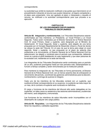correspondiente.
La autoridad que emitió la resolución notificará a las partes que intervinieron en el
procedimiento indicando el recurso que puede interponer, el órgano competente y
el plazo para presentarlo. Una vez agotado el plazo o interpuesto y resuelto el
recurso, se notificará a la autoridad correspondiente para que proceda a su
ejecución.
CAPITULO XII
DE LOS ORGANISMOS DISCIPLINARIOS:
TRIBUNALES DISCIPLINARIOS
Artículo 88. Integración y nombramientos. Los Tribunales Disciplinarios estarán
conformados por tres miembros: un Presidente, un Vocal Primero y un Vocal
Segundo. Todos serán nombrados por el Director General de la Policía Nacional
Civil. El vocal Primero, titular y suplente, será designado por el Ministro de
Gobernación. El Vocal Segundo, titular y suplente, será elegido de una terna
propuesta por el Consejo Departamental de Desarrollo Urbano y Rural de donde
se ubique la sede del Tribunal. En el caso de que la terna para elegir al vocal
segundo, titular y suplente, no sea propuesta en el plazo de sesenta días
posteriores a la convocatoria, el Director General de la Policía Nacional Civil los
seleccionará, los elegirá y nombrará para el período que corresponda, debiendo
tomar en cuenta el perfil establecido en este reglamento y que sean personas de
la sociedad civil, residentes en la sede del tribunal.
Los integrantes de los Tribunales Disciplinarios serán nombrados para un período
de un año, pudiendo prorrogarse hasta por dos períodos más. Desempeñarán su
función a tiempo completo y serán remunerados por la institución policial.
Para mantener la integración de los Tribunales en forma permanente, el Director
General de la Policía Nacional Civil, con al menos sesenta días de anticipación al
vencimiento del período, coordinará las gestiones administrativas para la elección,
nombramiento o prórroga de quienes lo integran.
Cada uno de los miembros de los tribunales contará con un suplente, que
sustituirá al titular correspondiente en su ausencia, no pudiendo ser ésta mayor de
un mes, de lo contrario el suplente será nombrado en definitiva.
El cargo y funciones de los miembros del tribunal sólo serán delegables en los
suplentes, en tales casos su asistencia a las sesiones administrativas y audiencias
del mismo, será obligatoria y remunerada.
Las funciones de los miembros de estos tribunales serán incompatibles con el
desempeño de cualquier otro cargo público.
Artículo 89. Requisitos. Los integrantes de los Tribunales Disciplinarios deberán
llenar los requisitos y calidades siguientes:

29

PDF created with pdfFactory Pro trial version www.pdffactory.com

 