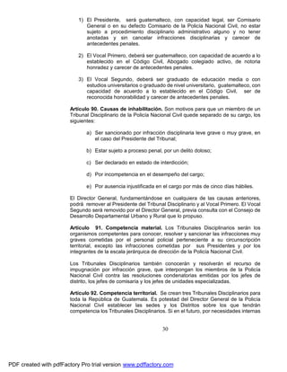 1) El Presidente, será guatemalteco, con capacidad legal, ser Comisario
General o en su defecto Comisario de la Policía Nacional Civil, no estar
sujeto a procedimiento disciplinario administrativo alguno y no tener
anotadas y sin cancelar infracciones disciplinarias y carecer de
antecedentes penales.
2) El Vocal Primero, deberá ser guatemalteco, con capacidad de acuerdo a lo
establecido en el Código Civil, Abogado colegiado activo, de notoria
honradez y carecer de antecedentes penales.
3) El Vocal Segundo, deberá ser graduado de educación media o con
estudios universitarios o graduado de nivel universitario, guatemalteco, con
capacidad de acuerdo a lo establecido en el Código Civil, ser de
reconocida honorabilidad y carecer de antecedentes penales.
Artículo 90. Causas de inhabilitación. Son motivos para que un miembro de un
Tribunal Disciplinario de la Policía Nacional Civil quede separado de su cargo, los
siguientes:
a) Ser sancionado por infracción disciplinaria leve grave o muy grave, en
el caso del Presidente del Tribunal;
b) Estar sujeto a proceso penal, por un delito doloso;
c) Ser declarado en estado de interdicción;
d) Por incompetencia en el desempeño del cargo;
e) Por ausencia injustificada en el cargo por más de cinco días hábiles.
El Director General, fundamentándose en cualquiera de las causas anteriores,
podrá remover al Presidente del Tribunal Disciplinario y al Vocal Primero. El Vocal
Segundo será removido por el Director General, previa consulta con el Consejo de
Desarrollo Departamental Urbano y Rural que lo propuso.
Artículo 91. Competencia material. Los Tribunales Disciplinarios serán los
organismos competentes para conocer, resolver y sancionar las infracciones muy
graves cometidas por el personal policial perteneciente a su circunscripción
territorial, excepto las infracciones cometidas por sus Presidentes y por los
integrantes de la escala jerárquica de dirección de la Policía Nacional Civil.
Los Tribunales Disciplinarios también conocerán y resolverán el recurso de
impugnación por infracción grave, que interpongan los miembros de la Policía
Nacional Civil contra las resoluciones condenatorias emitidas por los jefes de
distrito, los jefes de comisaría y los jefes de unidades especializadas.
Artículo 92. Competencia territorial. Se crean tres Tribunales Disciplinarios para
toda la República de Guatemala. Es potestad del Director General de la Policía
Nacional Civil establecer las sedes y los Distritos sobre los que tendrán
competencia los Tribunales Disciplinarios. Si en el futuro, por necesidades internas

30

PDF created with pdfFactory Pro trial version www.pdffactory.com

 