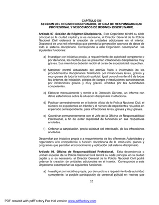 CAPÍTULO XIII
SECCION DEL REGIMEN DISCIPLINARIO, OFICINA DE RESPONSABILIDAD
PROFESIONAL Y NEGOCIADOS DE REGIMEN DISCIPLINARIO.
Artículo 97. Sección de Régimen Disciplinario. Este Organismo tendrá su sede
principal en la ciudad capital y si es necesario, el Director General de la Policía
Nacional Civil ordenará la creación de unidades adicionales en el interior.
Dispondrá de una red informática que permita la generación oportuna de datos de
todo el sistema disciplinario. Corresponde a este Organismo desempeñar las
siguientes funciones:
a) Investigar por iniciativa propia, a requerimiento de autoridad competente o
por denuncia, los hechos que se presuman infracciones disciplinarias muy
graves. Sus miembros deberán recibir el curso de especialidad respectivo.
b) Mantener control actualizado del archivo físico e informático de los
procedimientos disciplinarios finalizados por infracciones leves, graves y
muy graves de toda la institución policial. Igual control mantendrá de todas
las órdenes de iniciación, pliegos de cargos y resoluciones sancionatorias
por infracciones graves y muy graves, emitidas por las Autoridades
competentes.
c) Elaborar mensualmente y remitir a la Dirección General, un informe con
datos estadísticos sobre la situación disciplinaria institucional.
d) Publicar semestralmente en el boletín oficial de la Policía Nacional Civil, el
número de expedientes en trámite y el número de expedientes resueltos en
el período correspondiente, para infracciones leves, graves y muy graves.
e) Coordinar permanentemente con el Jefe de la Oficina de Responsabilidad
Profesional, a fin de evitar duplicidad de funciones en sus respectivas
unidades.
f) Ordenar la cancelación, previa solicitud del interesado, de las infracciones
anotadas.
Desarrollar por iniciativa propia o a requerimiento de las diferentes Autoridades y
organismos con competencia o función disciplinaria de la institución, planes y
programas que permitan el conocimiento y aplicación del sistema disciplinario.
Artículo 98. Oficina de Responsabilidad Profesional. Esta dependencia o
unidad especial de la Policía Nacional Civil tendrá su sede principal en la ciudad
capital y si es necesario, el Director General de la Policía Nacional Civil podrá
ordenar la creación de unidades adicionales en el interior. Corresponde a este
Organismo desempeñar las siguientes funciones:
a) Investigar por iniciativa propia, por denuncia o a requerimiento de autoridad
competente, la posible participación de personal policial en hechos que

32

PDF created with pdfFactory Pro trial version www.pdffactory.com

 