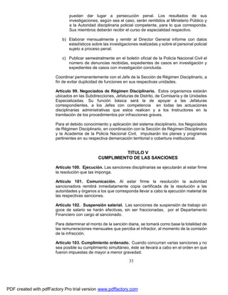 puedan dar lugar a persecución penal. Los resultados de sus
investigaciones, según sea el caso, serán remitidos al Ministerio Público y
a la Autoridad disciplinaria policial competente, para lo que corresponda.
Sus miembros deberán recibir el curso de especialidad respectivo.
b) Elaborar mensualmente y remitir al Director General informe con datos
estadísticos sobre las investigaciones realizadas y sobre el personal policial
sujeto a proceso penal.
c) Publicar semestralmente en el boletín oficial de la Policía Nacional Civil el
número de denuncias recibidas, expedientes de casos en investigación y
expedientes de casos con investigación concluida.
Coordinar permanentemente con el Jefe de la Sección de Régimen Disciplinario, a
fin de evitar duplicidad de funciones en sus respectivas unidades.
Artículo 99. Negociados de Régimen Disciplinario. Estos organismos estarán
ubicados en las Subdirecciones, Jefaturas de Distrito, de Comisaría y de Unidades
Especializadas. Su función básica será la de apoyar a las Jefaturas
correspondientes, a los Jefes con competencia en todas las actuaciones
disciplinarias administrativas que estos realicen y a los Instructores en la
tramitación de los procedimientos por infracciones graves.
Para el debido conocimiento y aplicación del sistema disciplinario, los Negociados
de Régimen Disciplinario, en coordinación con la Sección de Régimen Disciplinario
y la Academia de la Policía Nacional Civil, impulsarán los planes y programas
pertinentes en su respectiva demarcación territorial o cobertura institucional.

TITULO V
CUMPLIMIENTO DE LAS SANCIONES
Artículo 100. Ejecución. Las sanciones disciplinarias se ejecutarán al estar firme
la resolución que las imponga.
Artículo 101. Comunicación. Al estar firme la resolución la autoridad
sancionadora remitirá inmediatamente copia certificada de la resolución a las
autoridades y órganos a los que corresponda llevar a cabo la ejecución material de
las respectivas sanciones.
Artículo 102. Suspensión salarial. Las sanciones de suspensión de trabajo sin
goce de salario se harán efectivas, sin ser fraccionadas, por el Departamento
Financiero con cargo al sancionado.
Para determinar el monto de la sanción diaria, se tomará como base la totalidad de
las remuneraciones mensuales que perciba el infractor, al momento de la comisión
de la infracción.
Artículo 103. Cumplimiento ordenado. Cuando concurran varias sanciones y no
sea posible su cumplimiento simultáneo, éste se llevará a cabo en el orden en que
fueron impuestas de mayor a menor gravedad.

33

PDF created with pdfFactory Pro trial version www.pdffactory.com

 