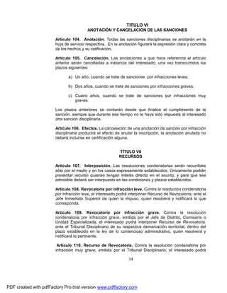 TITULO VI
ANOTACIÓN Y CANCELACIÓN DE LAS SANCIONES
Artículo 104. Anotación. Todas las sanciones disciplinarias se anotarán en la
hoja de servicio respectiva. En la anotación figurará la expresión clara y concreta
de los hechos y su calificación.
Artículo 105. Cancelación. Las anotaciones a que hace referencia el artículo
anterior serán canceladas a instancia del interesado, una vez transcurridos los
plazos siguientes:
a) Un año, cuando se trate de sanciones por infracciones leves;
b) Dos años, cuando se trate de sanciones por infracciones graves;
c) Cuatro años, cuando se trate de sanciones por infracciones muy
graves.
Los plazos anteriores se contarán desde que finalice el cumplimiento de la
sanción, siempre que durante ese tiempo no le haya sido impuesta al interesado
otra sanción disciplinaria.
Artículo 106. Efectos. La cancelación de una anotación de sanción por infracción
disciplinaria producirá el efecto de anular la inscripción, la anotación anulada no
deberá incluirse en certificación alguna.
TÍTULO VII
RECURSOS
Artículo 107. Interposición. Las resoluciones condenatorias serán recurribles
sólo por el medio y en los casos expresamente establecidos. Únicamente podrán
presentar recurso quienes tengan interés directo en el asunto, y para que sea
admisible deberá ser interpuesto en las condiciones y plazos establecidos.
Artículo 108. Revocatoria por infracción leve. Contra la resolución condenatoria
por infracción leve, el interesado podrá interponer Recurso de Revocatoria, ante el
Jefe Inmediato Superior de quien la impuso, quien resolverá y notificará lo que
corresponda.
Artículo 109. Revocatoria por infracción grave. Contra la resolución
condenatoria por infracción grave, emitida por el Jefe de Distrito, Comisaría o
Unidad Especializada, el interesado podrá interponer Recurso de Revocatoria,
ante el Tribunal Disciplinario de su respectiva demarcación territorial, dentro del
plazo establecido en la ley de lo contencioso administrativo, quien resolverá y
notificará lo pertinente.
Artículo 110. Recurso de Revocatoria. Contra la resolución condenatoria por
infracción muy grave, emitida por el Tribunal Disciplinario, el interesado podrá

34

PDF created with pdfFactory Pro trial version www.pdffactory.com

 