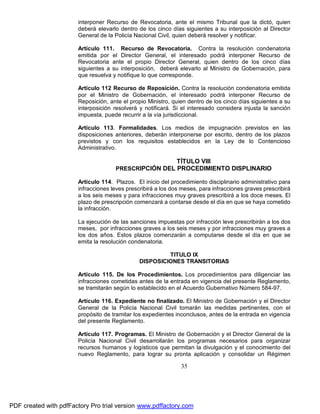 interponer Recurso de Revocatoria, ante el mismo Tribunal que la dictó, quien
deberá elevarlo dentro de los cinco días siguientes a su interposición al Director
General de la Policía Nacional Civil, quien deberá resolver y notificar.
Artículo 111. Recurso de Revocatoria. Contra la resolución condenatoria
emitida por el Director General, el interesado podrá interponer Recurso de
Revocatoria ante el propio Director General, quien dentro de los cinco días
siguientes a su interposición, deberá elevarlo al Ministro de Gobernación, para
que resuelva y notifique lo que corresponde.
Artículo 112 Recurso de Reposición. Contra la resolución condenatoria emitida
por el Ministro de Gobernación, el interesado podrá interponer Recurso de
Reposición, ante el propio Ministro, quien dentro de los cinco días siguientes a su
interposición resolverá y notificará. Si el interesado considera injusta la sanción
impuesta, puede recurrir a la vía jurisdiccional.
Artículo 113. Formalidades. Los medios de impugnación previstos en las
disposiciones anteriores, deberán interponerse por escrito, dentro de los plazos
previstos y con los requisitos establecidos en la Ley de lo Contencioso
Administrativo.

TÍTULO VIII
PRESCRIPCIÓN DEL PROCEDIMIENTO DISPLINARIO
Artículo 114. Plazos. El inicio del procedimiento disciplinario administrativo para
infracciones leves prescribirá a los dos meses, para infracciones graves prescribirá
a los seis meses y para infracciones muy graves prescribirá a los doce meses. El
plazo de prescripción comenzará a contarse desde el día en que se haya cometido
la infracción.
La ejecución de las sanciones impuestas por infracción leve prescribirán a los dos
meses, por infracciones graves a los seis meses y por infracciones muy graves a
los dos años. Estos plazos comenzarán a computarse desde el día en que se
emita la resolución condenatoria.
TITULO IX
DISPOSICIONES TRANSITORIAS
Artículo 115. De los Procedimientos. Los procedimientos para diligenciar las
infracciones cometidas antes de la entrada en vigencia del presente Reglamento,
se tramitarán según lo establecido en el Acuerdo Gubernativo Número 584-97.
Artículo 116. Expediente no finalizado. El Ministro de Gobernación y el Director
General de la Policía Nacional Civil tomarán las medidas pertinentes, con el
propósito de tramitar los expedientes inconclusos, antes de la entrada en vigencia
del presente Reglamento.
Artículo 117. Programas. El Ministro de Gobernación y el Director General de la
Policía Nacional Civil desarrollarán los programas necesarios para organizar
recursos humanos y logísticos que permitan la divulgación y el conocimiento del
nuevo Reglamento, para lograr su pronta aplicación y consolidar un Régimen

35

PDF created with pdfFactory Pro trial version www.pdffactory.com

 