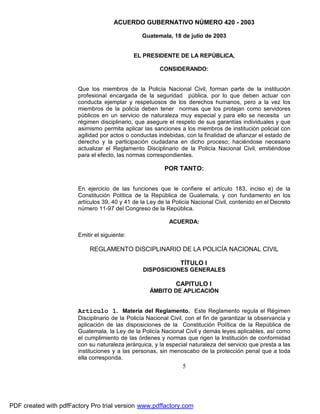 ACUERDO GUBERNATIVO NÚMERO 420 - 2003
Guatemala, 18 de julio de 2003
EL PRESIDENTE DE LA REPÚBLICA,
CONSIDERANDO:

Que los miembros de la Policía Nacional Civil, forman parte de la institución
profesional encargada de la seguridad pública, por lo que deben actuar con
conducta ejemplar y respetuosos de los derechos humanos, pero a la vez los
miembros de la policía deben tener normas que los protejan como servidores
públicos en un servicio de naturaleza muy especial y para ello se necesita un
régimen disciplinario, que asegure el respeto de sus garantías individuales y que
asimismo permita aplicar las sanciones a los miembros de institución policial con
agilidad por actos o conductas indebidas, con la finalidad de afianzar el estado de
derecho y la participación ciudadana en dicho proceso; haciéndose necesario
actualizar el Reglamento Disciplinario de la Policía Nacional Civil, emitiéndose
para el efecto, las normas correspondientes.

POR TANTO:
En ejercicio de las funciones que le confiere el artículo 183, inciso e) de la
Constitución Política de la República de Guatemala, y con fundamento en los
artículos 39, 40 y 41 de la Ley de la Policía Nacional Civil, contenido en el Decreto
número 11-97 del Congreso de la República.
ACUERDA:
Emitir el siguiente:

REGLAMENTO DISCIPLINARIO DE LA POLICÍA NACIONAL CIVIL
TÍTULO I
DISPOSICIONES GENERALES

CAPITULO I
ÁMBITO DE APLICACIÓN

Artículo 1. Materia del Reglamento. Este Reglamento regula el Régimen
Disciplinario de la Policía Nacional Civil, con el fin de garantizar la observancia y
aplicación de las disposiciones de la Constitución Política de la República de
Guatemala, la Ley de la Policía Nacional Civil y demás leyes aplicables, así como
el cumplimiento de las órdenes y normas que rigen la Institución de conformidad
con su naturaleza jerárquica, y la especial naturaleza del servicio que presta a las
instituciones y a las personas, sin menoscabo de la protección penal que a toda
ella corresponda.

5

PDF created with pdfFactory Pro trial version www.pdffactory.com

 