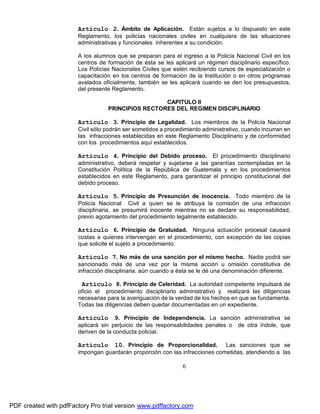 Artículo 2. Ámbito de Aplicación. Están sujetos a lo dispuesto en este
Reglamento, los policías nacionales civiles en cualquiera de las situaciones
administrativas y funcionales inherentes a su condición.
A los alumnos que se preparan para el ingreso a la Policía Nacional Civil en los
centros de formación de ésta se les aplicará un régimen disciplinario específico.
Los Policías Nacionales Civiles que estén recibiendo cursos de especialización o
capacitación en los centros de formación de la Institución o en otros programas
avalados oficialmente, también se les aplicará cuando se den los presupuestos,
del presente Reglamento.
CAPITULO II
PRINCIPIOS RECTORES DEL REGIMEN DISCIPLINARIO

Artículo 3. Principio de Legalidad. Los miembros de la Policía Nacional
Civil sólo podrán ser sometidos a procedimiento administrativo, cuando incurran en
las infracciones establecidas en este Reglamento Disciplinario y de conformidad
con los procedimientos aquí establecidos.

Artículo 4. Principio del Debido proceso. El procedimiento disciplinario
administrativo, deberá respetar y sujetarse a las garantías contempladas en la
Constitución Política de la República de Guatemala y en los procedimientos
establecidos en este Reglamento, para garantizar el principio constitucional del
debido proceso.

Artículo 5. Principio de Presunción de inocencia. Todo miembro de la
Policía Nacional Civil a quien se le atribuya la comisión de una infracción
disciplinaria, se presumirá inocente mientras no se declare su responsabilidad,
previo agotamiento del procedimiento legalmente establecido.

Artículo 6. Principio de Gratuidad. Ninguna actuación procesal causará
costas a quienes intervengan en el procedimiento, con excepción de las copias
que solicite el sujeto a procedimiento.

Artículo 7. No más de una sanción por el mismo hecho. Nadie podrá ser
sancionado más de una vez por la misma acción u omisión constitutiva de
infracción disciplinaria, aún cuando a ésta se le dé una denominación diferente.

Artículo 8. Principio de Celeridad. La autoridad competente impulsará de
oficio el procedimiento disciplinario administrativo y realizará las diligencias
necesarias para la averiguación de la verdad de los hechos en que se fundamenta.
Todas las diligencias deben quedar documentadas en un expediente.

Artículo

9. Principio de Independencia. La sanción administrativa se

aplicará sin perjuicio de las responsabilidades penales o
deriven de la conducta policial.

10. Principio de Proporcionalidad.

de otra índole, que

Las sanciones que se
impongan guardarán proporción con las infracciones cometidas, atendiendo a las

Artículo

6

PDF created with pdfFactory Pro trial version www.pdffactory.com

 
