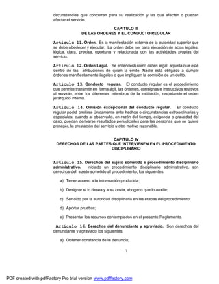 circunstancias que concurran para su realización y las que afecten o puedan
afectar el servicio.
CAPITULO III
DE LAS ORDENES Y EL CONDUCTO REGULAR

Artículo 11. Orden. Es la manifestación externa de la autoridad superior que
se debe obedecer y ejecutar. La orden debe ser para ejecución de actos legales,
lógica, clara, precisa, oportuna y relacionada con las actividades propias del
servicio.

Artículo 12. Orden Legal. Se entenderá como orden legal aquella que esté
dentro de las atribuciones de quien la emite. Nadie está obligado a cumplir
órdenes manifiestamente ilegales o que impliquen la comisión de un delito.

Artículo 13. Conducto regular.

El conducto regular es el procedimiento
que permite transmitir en forma ágil, las órdenes, consignas e instructivos relativos
al servicio, entre los diferentes miembros de la Institución, respetando el orden
jerárquico interno.

Artículo 14. Omisión excepcional del conducto regular.

El conducto
regular podrá omitirse únicamente ante hechos o circunstancias extraordinarias y
especiales; cuando al observarlo, en razón del tiempo, exigencia o gravedad del
caso, puedan derivarse resultados perjudiciales para las personas que se quiere
proteger, la prestación del servicio u otro motivo razonable.
CAPITULO IV
DERECHOS DE LAS PARTES QUE INTERVIENEN EN EL PROCEDIMIENTO
DISCIPLINARIO

Artículo 15. Derechos del sujeto sometido a procedimiento disciplinario
administrativo.
Iniciado un procedimiento disciplinario administrativo, son
derechos del sujeto sometido al procedimiento, los siguientes:
a) Tener acceso a la información producida;
b) Designar si lo desea y a su costa, abogado que lo auxilie;
c) Ser oído por la autoridad disciplinaria en las etapas del procedimiento;
d) Aportar pruebas;
e) Presentar los recursos contemplados en el presente Reglamento.

Artículo 16. Derechos del denunciante y agraviado. Son derechos del
denunciante y agraviado los siguientes:
a) Obtener constancia de la denuncia;

7

PDF created with pdfFactory Pro trial version www.pdffactory.com

 