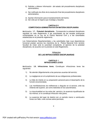 b) Solicitar y obtener información del estado del procedimiento disciplinario
administrativo;
c) Ser notificado de oficio de la resolución final del procedimiento disciplinario
administrativo;
d) Aportar información para el esclarecimiento del hecho;
e) Ser oído por el órgano que investiga y resuelve.
CAPITULO V
COMPETENCIA ADMINISTRATIVA EN MATERIA DISCIPLINARIA

Artículo 17. Potestad disciplinaria. Corresponde la potestad disciplinaria
regulada en este Reglamento a las autoridades de las escalas jerárquicas
contempladas en la Ley de la Policía Nacional Civil y a las autoridades
establecidas en el presente reglamento.
Los Gobernadores Departamentales y las autoridades bajo cuya dependencia
funcional presten servicio los miembros de la Policía Nacional Civil, tendrán
facultad de instar ante la autoridad competente, el ejercicio de la potestad
disciplinaria, de acuerdo con lo previsto en este Reglamento.

TITULO II
DE LAS INFRACCIONES DISCIPLINARIAS
CAPITULO I
INFRACCIONES LEVES

Artículo

18. Infracciones leves. Constituyen infracciones leves las

siguientes:
1)

No atender diligentemente a las personas usuarias del servicio;

2)

La negligencia en el cumplimiento de sus obligaciones profesionales;

3)

La falta de interés en su preparación personal para el desempeño de la
función encomendada;

4)

Las manifestaciones de indiferencia o disgusto en el servicio, ante las
órdenes del superior, así como tolerarlas en los subordinados;

5)

La impuntualidad en los actos del servicio y la ausencia injustificada de
los mismos, si no constituye infracción más grave;

6)

La ausencia del lugar de destino por un período menor a veinticuatro
horas con falta a las normas sobre permisos;

8

PDF created with pdfFactory Pro trial version www.pdffactory.com

 