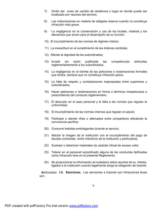 7)

Omitir dar aviso de cambio de residencia o lugar en donde puede ser
localizado por razones del servicio;

8)

Las indiscreciones en materia de obligada reserva cuando no constituya
infracción más grave;

9)

La negligencia en la conservación y uso de los locales, material y los
elementos que sirven para el desempeño de su función;

10) El incumplimiento de las normas de régimen interior;
11) La inexactitud en el cumplimiento de las órdenes recibidas;
12) Afectar la dignidad de los subordinados;
13) Invadir
sin
razón
justificada
las
reglamentariamente a los subordinados;

competencias

atribuidas

14) La negligencia en el trámite de las peticiones o reclamaciones formales
que reciba, siempre que no constituya infracción grave;
15) La falta de respeto y contestaciones inapropiadas entre superiores y
subordinados;
16) Hacer peticiones o reclamaciones en forma o términos irrespetuosos o
prescindiendo del conducto reglamentario;
17) El descuido en el aseo personal y la falta a las normas que regulan la
uniformidad;
18)

El incumplimiento de las normas internas que regulan el saludo;

19)

Participar o alentar riñas o altercados entre compañeros afectando la
convivencia pacífica;

20)

Consumir bebidas embriagantes durante el servicio;

21) Afectar la imagen de la institución con el incumplimiento del pago de
deudas contraídas entre miembros de la institución y particulares;
22)

Sustraer o deteriorar materiales de carácter oficial de escaso valor;

23) Tolerar en el personal subordinado alguna de las conductas tipificadas
como infracción leve en el presente Reglamento;
24)

No proporcionar la información al ciudadano sobre asuntos de su interés,
ligados a la institución cuando legalmente tenga la obligación de hacerlo.

Artículo 19. Sanciones. Las sanciones a imponer por infracciones leves
son:

9

PDF created with pdfFactory Pro trial version www.pdffactory.com

 