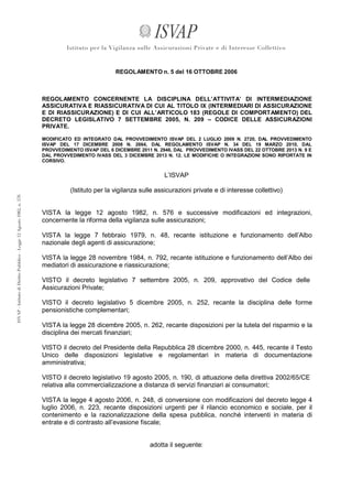 REGOLAMENTO n. 5 del 16 OTTOBRE 2006

REGOLAMENTO CONCERNENTE LA DISCIPLINA DELL’ATTIVITA’ DI INTERMEDIAZIONE
ASSICURATIVA E RIASSICURATIVA DI CUI AL TITOLO IX (INTERMEDIARI DI ASSICURAZIONE
E DI RIASSICURAZIONE) E DI CUI ALL’ARTICOLO 183 (REGOLE DI COMPORTAMENTO) DEL
DECRETO LEGISLATIVO 7 SETTEMBRE 2005, N. 209 – CODICE DELLE ASSICURAZIONI
PRIVATE.
MODIFICATO ED INTEGRATO DAL PROVVEDIMENTO ISVAP DEL 2 LUGLIO 2009 N. 2720, DAL PROVVEDIMENTO
ISVAP DEL 17 DICEMBRE 2008 N. 2664, DAL REGOLAMENTO ISVAP N. 34 DEL 19 MARZO 2010, DAL
PROVVEDIMENTO ISVAP DEL 6 DICEMBRE 2011 N. 2946, DAL PROVVEDIMENTO IVASS DEL 22 OTTOBRE 2013 N. 9 E
DAL PROVVEDIMENTO IVASS DEL 3 DICEMBRE 2013 N. 12. LE MODIFICHE O INTEGRAZIONI SONO RIPORTATE IN
CORSIVO.

L’ISVAP
(Istituto per la vigilanza sulle assicurazioni private e di interesse collettivo)

VISTA la legge 12 agosto 1982, n. 576 e successive modificazioni ed integrazioni,
concernente la riforma della vigilanza sulle assicurazioni;
VISTA la legge 7 febbraio 1979, n. 48, recante istituzione e funzionamento dell’Albo
nazionale degli agenti di assicurazione;
VISTA la legge 28 novembre 1984, n. 792, recante istituzione e funzionamento dell’Albo dei
mediatori di assicurazione e riassicurazione;
VISTO il decreto legislativo 7 settembre 2005, n. 209, approvativo del Codice delle
Assicurazioni Private;
VISTO il decreto legislativo 5 dicembre 2005, n. 252, recante la disciplina delle forme
pensionistiche complementari;
VISTA la legge 28 dicembre 2005, n. 262, recante disposizioni per la tutela del risparmio e la
disciplina dei mercati finanziari;
VISTO il decreto del Presidente della Repubblica 28 dicembre 2000, n. 445, recante il Testo
Unico delle disposizioni legislative e regolamentari in materia di documentazione
amministrativa;
VISTO il decreto legislativo 19 agosto 2005, n. 190, di attuazione della direttiva 2002/65/CE
relativa alla commercializzazione a distanza di servizi finanziari ai consumatori;
VISTA la legge 4 agosto 2006, n. 248, di conversione con modificazioni del decreto legge 4
luglio 2006, n. 223, recante disposizioni urgenti per il rilancio economico e sociale, per il
contenimento e la razionalizzazione della spesa pubblica, nonché interventi in materia di
entrate e di contrasto all’evasione fiscale;

adotta il seguente:

 