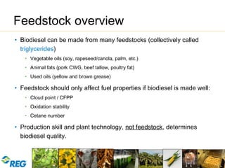 Copyright 2009
Renewable Energy Group® 12
Feedstock overview
• Biodiesel can be made from many feedstocks (collectively called
triglycerides)
• Vegetable oils (soy, rapeseed/canola, palm, etc.)
• Animal fats (pork CWG, beef tallow, poultry fat)
• Used oils (yellow and brown grease)
• Feedstock should only affect fuel properties if biodiesel is made well:
• Cloud point / CFPP
• Oxidation stability
• Cetane number
• Production skill and plant technology, not feedstock, determines
biodiesel quality.
 