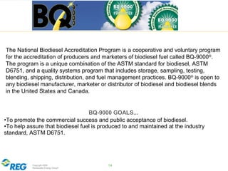 Copyright 2009
Renewable Energy Group®
14
The National Biodiesel Accreditation Program is a cooperative and voluntary program
for the accreditation of producers and marketers of biodiesel fuel called BQ-9000®
.
The program is a unique combination of the ASTM standard for biodiesel, ASTM
D6751, and a quality systems program that includes storage, sampling, testing,
blending, shipping, distribution, and fuel management practices. BQ-9000®
is open to
any biodiesel manufacturer, marketer or distributor of biodiesel and biodiesel blends
in the United States and Canada.
BQ-9000 GOALS...
•To promote the commercial success and public acceptance of biodiesel.
•To help assure that biodiesel fuel is produced to and maintained at the industry
standard, ASTM D6751.
 