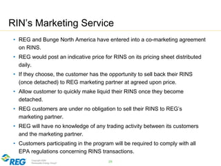 Copyright 2009
Renewable Energy Group®
RIN’s Marketing Service
• REG and Bunge North America have entered into a co-marketing agreement
on RINS.
• REG would post an indicative price for RINS on its pricing sheet distributed
daily.
• If they choose, the customer has the opportunity to sell back their RINS
(once detached) to REG marketing partner at agreed upon price.
• Allow customer to quickly make liquid their RINS once they become
detached.
• REG customers are under no obligation to sell their RINS to REG’s
marketing partner.
• REG will have no knowledge of any trading activity between its customers
and the marketing partner.
• Customers participating in the program will be required to comply with all
EPA regulations concerning RINS transactions.
26
 