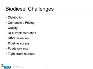 Copyright 2009
Renewable Energy Group®
Biodiesel Challenges
• Distribution
• Competitive Pricing
• Quality
• RFS Implementation
• RIN’s valuation
• Pipeline access
• Feedstock mix
• Tight credit markets
28
 