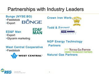 Copyright 2009
Renewable Energy Group® 4
Partnerships with Industry Leaders
Crown Iron Works
Todd & Sargent
NGP Energy Technology
Partners
Natural Gas Partners
Bunge (NYSE:BG)
•Feedstock
•Export
ED&F Man
•Export
•Glycerin marketing
West Central Cooperative
•Feedstock
 