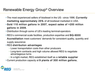 Copyright 2009
Renewable Energy Group® 7
Renewable Energy Group®
Overview
• The most experienced sellers of biodiesel in the US - since 1996. Currently
marketing approximately 25% of all biodiesel marketed in USA.
• Sold 110 million gallons in 2007, expect sales of >200 million
gallons in 2009.
• Distribution through some of US’s leading terminal-operators
• REG’s commercial scale facilities, production expertise and BQ-9000
Accreditation meet customers’ demands for consistent quality, quantity and
supply assurance
• REG distribution advantages
• Lower transportation costs than other producers
• Long-term contracts and high volume allowed REG to negotiate
advantageous turns
• In a tight market, REG established itself as a reliable supplier
• Current production capacity at 9 plants of 300 million gallons.
 