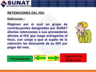 Régimen por el cual un grupo de
contribuyentes designados por SUNAT
efectúa retenciones a sus proveedores
afectos al IGV que luego entregarlas al
fisco, con cargo a que el sujeto de la
retención las descuente de su IGV por
pagar del mes.
RETENCIONES DEL IGV.
Definición.-
Proveedores
Agentes de
Retención
 