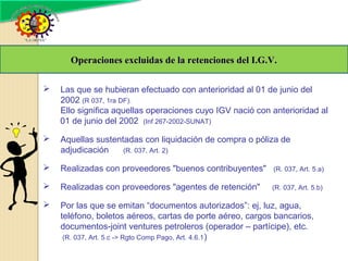  Las que se hubieran efectuado con anterioridad al 01 de junio del
2002 (R 037, 1ra DF).
Ello significa aquellas operaciones cuyo IGV nació con anterioridad al
01 de junio del 2002 (Inf 267-2002-SUNAT)
 Aquellas sustentadas con liquidación de compra o póliza de
adjudicación (R. 037, Art. 2)
 Realizadas con proveedores "buenos contribuyentes" (R. 037, Art. 5.a)
 Realizadas con proveedores "agentes de retención" (R. 037, Art. 5.b)
 Por las que se emitan “documentos autorizados”: ej, luz, agua,
teléfono, boletos aéreos, cartas de porte aéreo, cargos bancarios,
documentos-joint ventures petroleros (operador – partícipe), etc.
(R. 037, Art. 5.c -> Rgto Comp Pago, Art. 4.6.1)
Operaciones excluidas de la retenciones del I.G.V.Operaciones excluidas de la retenciones del I.G.V.
 
