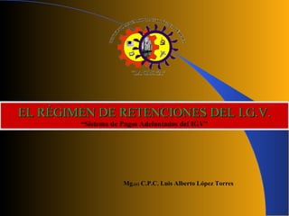 Mg.(e) C.P.C. Luis Alberto López Torres
EL RÉGIMEN DE RETENCIONES DEL I.G.V.EL RÉGIMEN DE RETENCIONES DEL I.G.V.
“Sistema de Pagos Adelantados del IGV”
 