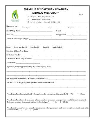 Nama (sesuai KTP) ___________________________ _______________________ _____________________________
Nama Depan Tengah Marga/Fam
No. HP/Telp Rumah ______________________________/ ____________________ E-mail ______________________________
No. KTP ______________________________________________ Tanggal Lahir _______/________/________
Alamat Rumah/Tempat Tinggal ____________________________________________________________________
______________________________________________________________________________________
Status: Belum Menikah □ Menikah □ Cerai □ Janda/Duda □
Pekerjaan & Nama Perusahaan : ___________________________________________________________________
Pendidikan Terakhir : ___________________________________________________________________________
Kemampuan khusus yang anda miliki : ______________________________________________________________
Asal Jemaat : ____________________________
Tugas Pelayanan yang pernah/sedang di jalankan di gereja anda :
_____________________________________________________________________________________________
_____________________________________________________________________________________________
Dari mana anda mengetahui program pelatihan 1-bulan ini ? ____________________________________________
Apa alasan anda mengikuti program pelatihan medical missionary ini ?
_____________________________________________________________________________________________
_____________________________________________________________________________________________
Apakah anda bersedia menjadi health reformer (pembaharu kesehatan) di jemaat anda ? [ ] Ya [ ] Tidak
Apakah anda bersedia untuk melakukan pelayanan medical missionary secara part time atau full time di jemaat anda
dan/atau di konferens/daerah anda minimal 1 tahun kedepan ? [ ] Ya [ ] Tidak
Apakah nantinya anda bersedia mendukung pelaksanaan beberapa program health expo di konferens/daerah anda untuk
1 tahun kedepan ? [ ] Ya [ ] Tidak
Foto
□ Program 1 Bulan, Angkatan : V/2015
□ Training Center : MALANG TC
□ Periode Pelatihan : 14 Februari – 21 Maret 2015
FORMULIR PENDAFTARAN PELATIHAN
MEDICAL MISSIONARY
 