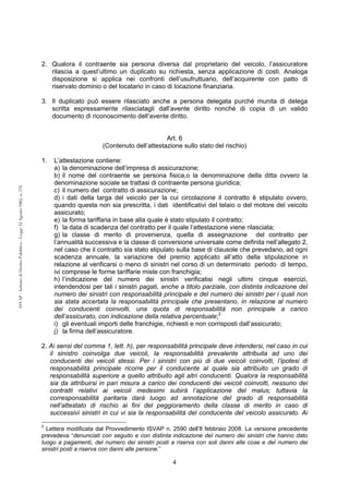 4 
ISVAP - Istituto di Diritto Pubblico - Legge 12 Agosto 1982, n. 576 
2. Qualora il contraente sia persona diversa dal proprietario del veicolo, l’assicuratore 
rilascia a quest’ultimo un duplicato su richiesta, senza applicazione di costi. Analoga 
disposizione si applica nei confronti dell’usufruttuario, dell’acquirente con patto di 
riservato dominio o del locatario in caso di locazione finanziaria. 
3. Il duplicato può essere rilasciato anche a persona delegata purché munita di delega 
scritta espressamente rilasciatagli dall’avente diritto nonché di copia di un valido 
documento di riconoscimento dell’avente diritto. 
Art. 6 
(Contenuto dell’attestazione sullo stato del rischio) 
1. L’attestazione contiene: 
a) la denominazione dell’impresa di assicurazione; 
b) il nome del contraente se persona fisica,o la denominazione della ditta ovvero la 
denominazione sociale se trattasi di contraente persona giuridica; 
c) il numero del contratto di assicurazione; 
d) i dati della targa del veicolo per la cui circolazione il contratto è stipulato ovvero, 
quando questa non sia prescritta, i dati identificativi del telaio o del motore del veicolo 
assicurato; 
e) la forma tariffaria in base alla quale è stato stipulato il contratto; 
f) la data di scadenza del contratto per il quale l’attestazione viene rilasciata; 
g) la classe di merito di provenienza, quella di assegnazione del contratto per 
l’annualità successiva e la classe di conversione universale come definita nell’allegato 2, 
nel caso che il contratto sia stato stipulato sulla base di clausole che prevedano, ad ogni 
scadenza annuale, la variazione del premio applicato all’atto della stipulazione in 
relazione al verificarsi o meno di sinistri nel corso di un determinato periodo di tempo, 
ivi comprese le forme tariffarie miste con franchigia; 
h) l’indicazione del numero dei sinistri verificatisi negli ultimi cinque esercizi, 
intendendosi per tali i sinistri pagati, anche a titolo parziale, con distinta indicazione del 
numero dei sinistri con responsabilità principale e del numero dei sinistri per i quali non 
sia stata accertata la responsabilità principale che presentano, in relazione al numero 
dei conducenti coinvolti, una quota di responsabilità non principale a carico 
dell’assicurato, con indicazione della relativa percentuale;2 
i) gli eventuali importi delle franchigie, richiesti e non corrisposti dall’assicurato; 
j) la firma dell’assicuratore. 
2. Ai sensi del comma 1, lett. h), per responsabilità principale deve intendersi, nel caso in cui 
il sinistro coinvolga due veicoli, la responsabilità prevalente attribuita ad uno dei 
conducenti dei veicoli stessi. Per i sinistri con più di due veicoli coinvolti, l’ipotesi di 
responsabilità principale ricorre per il conducente al quale sia attribuito un grado di 
responsabilità superiore a quello attribuito agli altri conducenti. Qualora la responsabilità 
sia da attribuirsi in pari misura a carico dei conducenti dei veicoli coinvolti, nessuno dei 
contratti relativi ai veicoli medesimi subirà l’applicazione del malus; tuttavia la 
corresponsabilità paritaria darà luogo ad annotazione del grado di responsabilità 
nell’attestato di rischio ai fini del peggioramento della classe di merito in caso di 
successivi sinistri in cui vi sia la responsabilità del conducente del veicolo assicurato. Ai 
2 Lettera modificata dal Provvedimento ISVAP n. 2590 dell’8 febbraio 2008. La versione precedente 
prevedeva “denunciati con seguito e con distinta indicazione del numero dei sinistri che hanno dato 
luogo a pagamenti, del numero dei sinistri posti a riserva con soli danni alle cose e del numero dei 
sinistri posti a riserva con danni alle persone.” 
 